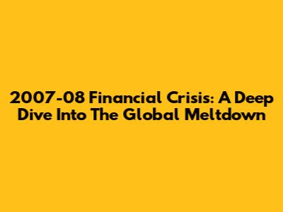 2007-08 Financial Crisis: A Deep Dive Into The Global Meltdown