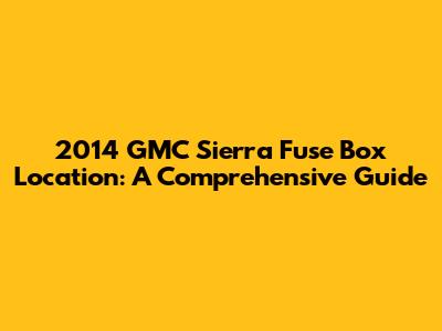 2014 GMC Sierra Fuse Box Location: A Comprehensive Guide