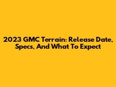 2023 GMC Terrain: Release Date, Specs, And What To Expect