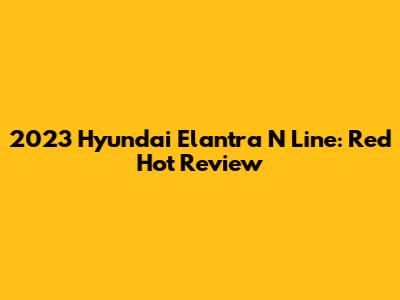 2023 Hyundai Elantra N Line: Red Hot Review