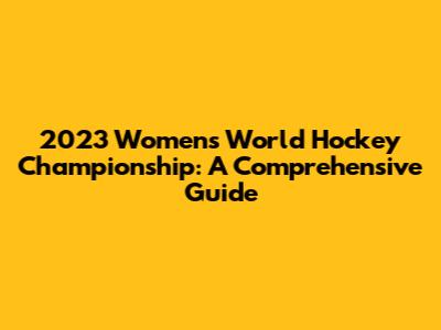 2023 Women's World Hockey Championship: A Comprehensive Guide