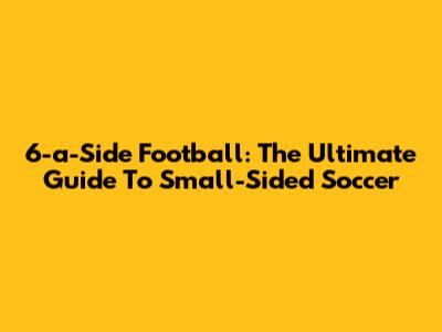 6-a-Side Football: The Ultimate Guide To Small-Sided Soccer