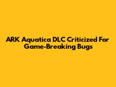 ARK Aquatica DLC Criticized For Game-Breaking Bugs