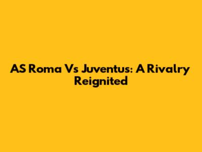 AS Roma Vs Juventus: A Rivalry Reignited