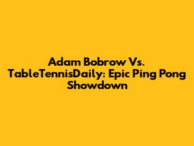 Adam Bobrow Vs. TableTennisDaily: Epic Ping Pong Showdown