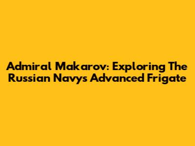 Admiral Makarov: Exploring The Russian Navy's Advanced Frigate