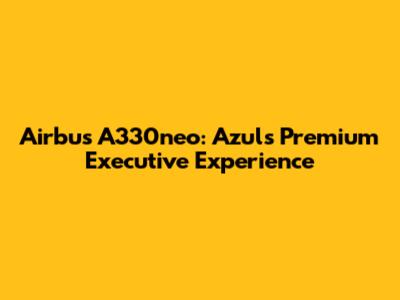Airbus A330neo: Azul's Premium Executive Experience