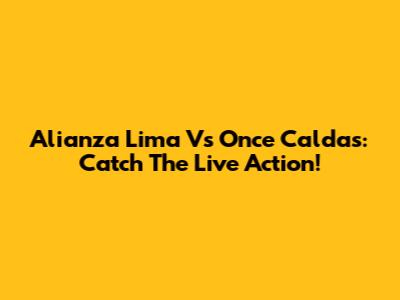 Alianza Lima Vs Once Caldas: Catch The Live Action!
