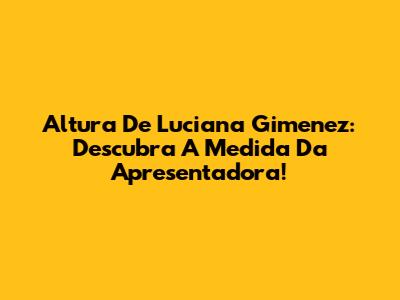 Altura De Luciana Gimenez: Descubra A Medida Da Apresentadora!