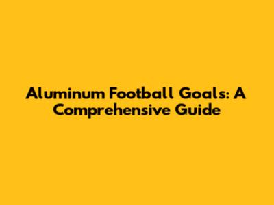 Aluminum Football Goals: A Comprehensive Guide