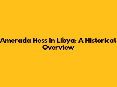 Amerada Hess In Libya: A Historical Overview