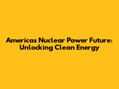 America's Nuclear Power Future: Unlocking Clean Energy