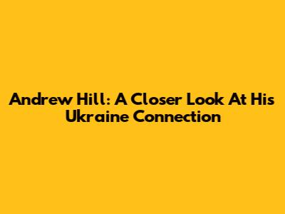 Andrew Hill: A Closer Look At His Ukraine Connection