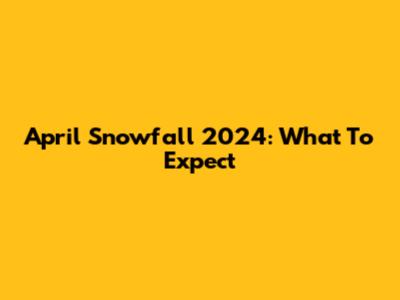 April Snowfall 2024: What To Expect