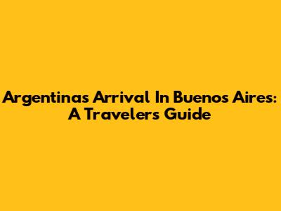 Argentina's Arrival In Buenos Aires: A Traveler's Guide