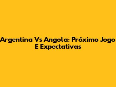 Argentina Vs Angola: Próximo Jogo E Expectativas
