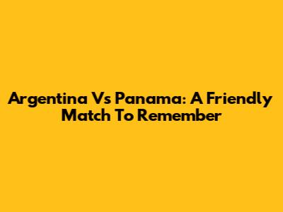 Argentina Vs Panama: A Friendly Match To Remember