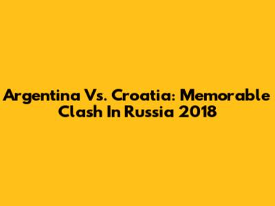 Argentina Vs. Croatia: Memorable Clash In Russia 2018