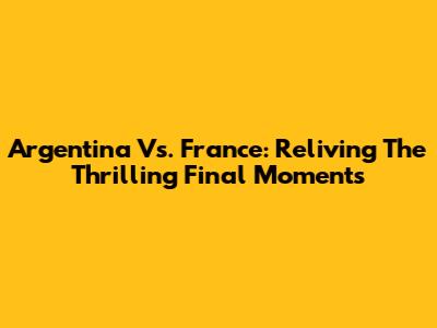 Argentina Vs. France: Reliving The Thrilling Final Moments