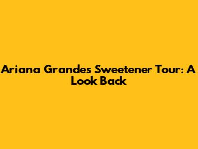 Ariana Grande's Sweetener Tour: A Look Back