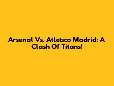 Arsenal Vs. Atletico Madrid: A Clash Of Titans!