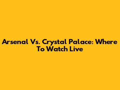 Arsenal Vs. Crystal Palace: Where To Watch Live