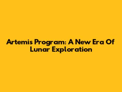 Artemis Program: A New Era Of Lunar Exploration