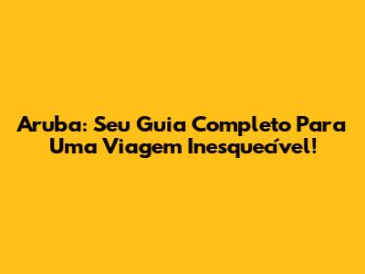 Aruba: Seu Guia Completo Para Uma Viagem Inesquecível!