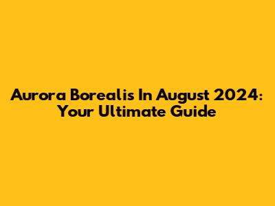 Aurora Borealis In August 2024: Your Ultimate Guide