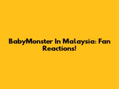 BabyMonster In Malaysia: Fan Reactions!