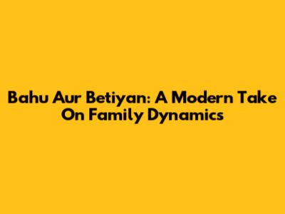 Bahu Aur Betiyan: A Modern Take On Family Dynamics