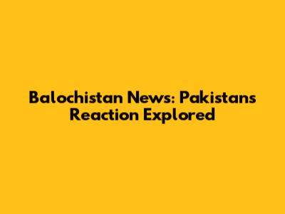 Balochistan News: Pakistan's Reaction Explored
