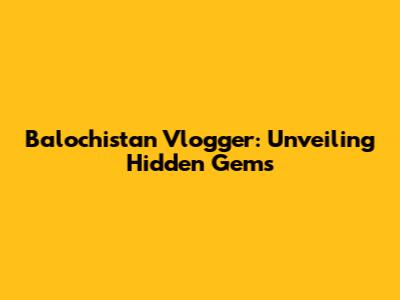 Balochistan Vlogger: Unveiling Hidden Gems
