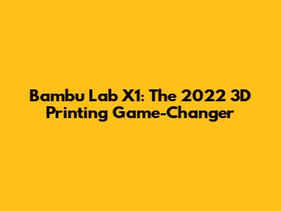 Bambu Lab X1: The 2022 3D Printing Game-Changer