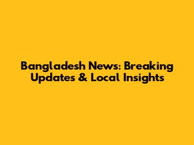Bangladesh News: Breaking Updates & Local Insights