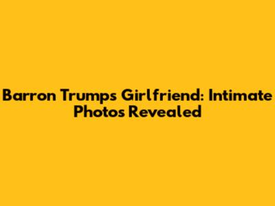 Barron Trump's Girlfriend: Intimate Photos Revealed