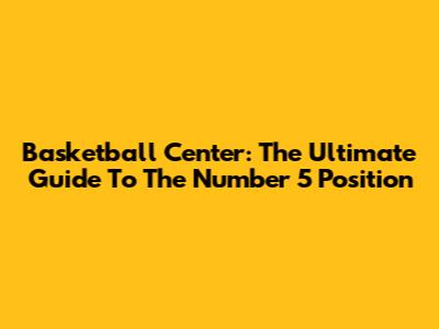Basketball Center: The Ultimate Guide To The Number 5 Position