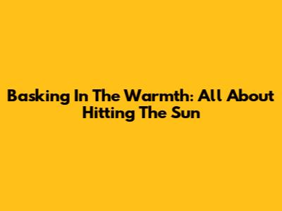 Basking In The Warmth: All About Hitting The Sun