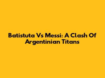Batistuta Vs Messi: A Clash Of Argentinian Titans