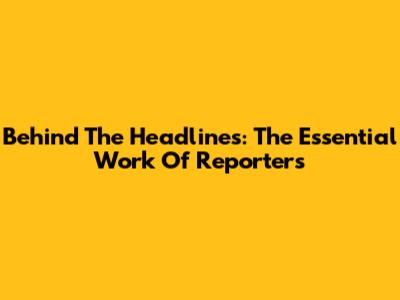 Behind The Headlines: The Essential Work Of Reporters