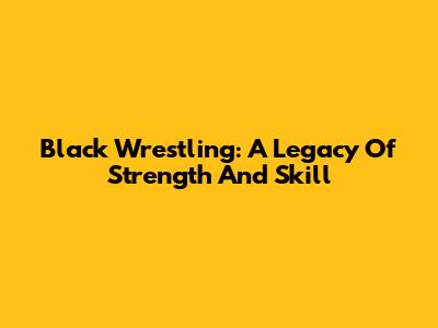 Black Wrestling: A Legacy Of Strength And Skill