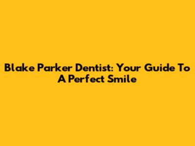 Blake Parker Dentist: Your Guide To A Perfect Smile