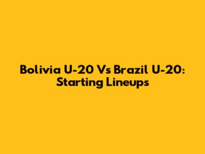 Bolivia U-20 Vs Brazil U-20: Starting Lineups