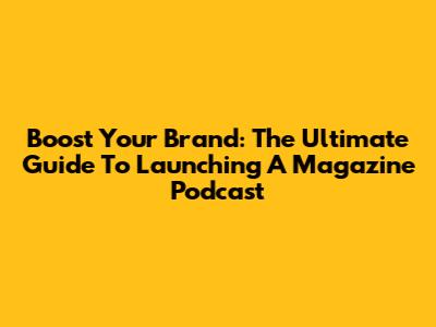 Boost Your Brand: The Ultimate Guide To Launching A Magazine Podcast