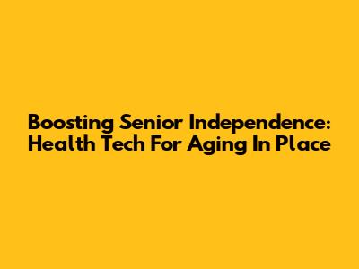 Boosting Senior Independence: Health Tech For Aging In Place
