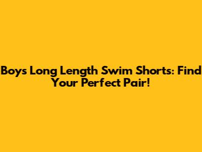 Boys' Long Length Swim Shorts: Find Your Perfect Pair!
