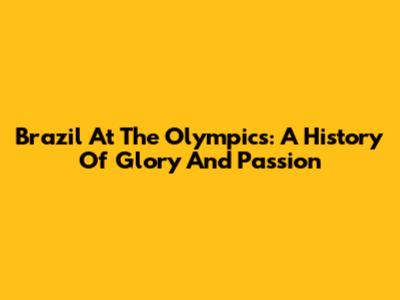 Brazil At The Olympics: A History Of Glory And Passion