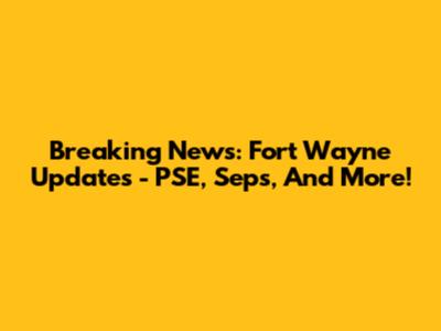 Breaking News: Fort Wayne Updates - PSE, Seps, And More!