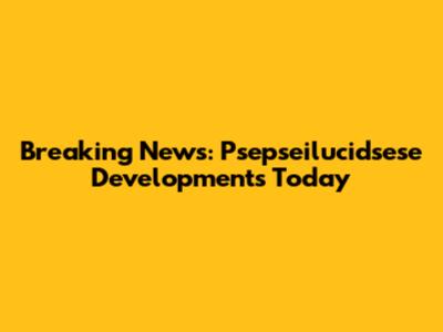 Breaking News: Psepseilucidsese Developments Today
