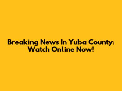 Breaking News In Yuba County: Watch Online Now!